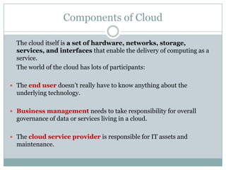 Components of Cloud
The cloud itself is a set of hardware, networks, storage,
services, and interfaces that enable the delivery of computing as a
service.
The world of the cloud has lots of participants:
 The end user doesn’t really have to know anything about the

underlying technology.
 Business management needs to take responsibility for overall

governance of data or services living in a cloud.
 The cloud service provider is responsible for IT assets and

maintenance.

 
