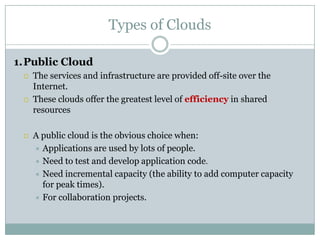 Types of Clouds
1.Public Cloud






The services and infrastructure are provided off-site over the
Internet.
These clouds offer the greatest level of efficiency in shared
resources

A public cloud is the obvious choice when:
 Applications are used by lots of people.
 Need to test and develop application code.
 Need incremental capacity (the ability to add computer capacity
for peak times).
 For collaboration projects.

 