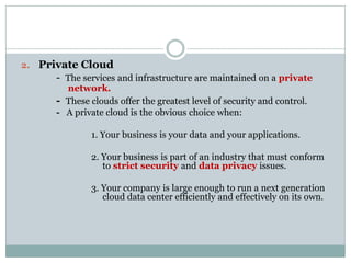 2. Private Cloud
- The services and infrastructure are maintained on a private
network.
- These clouds offer the greatest level of security and control.
- A private cloud is the obvious choice when:

1. Your business is your data and your applications.
2. Your business is part of an industry that must conform
to strict security and data privacy issues.
3. Your company is large enough to run a next generation
cloud data center efficiently and effectively on its own.

 