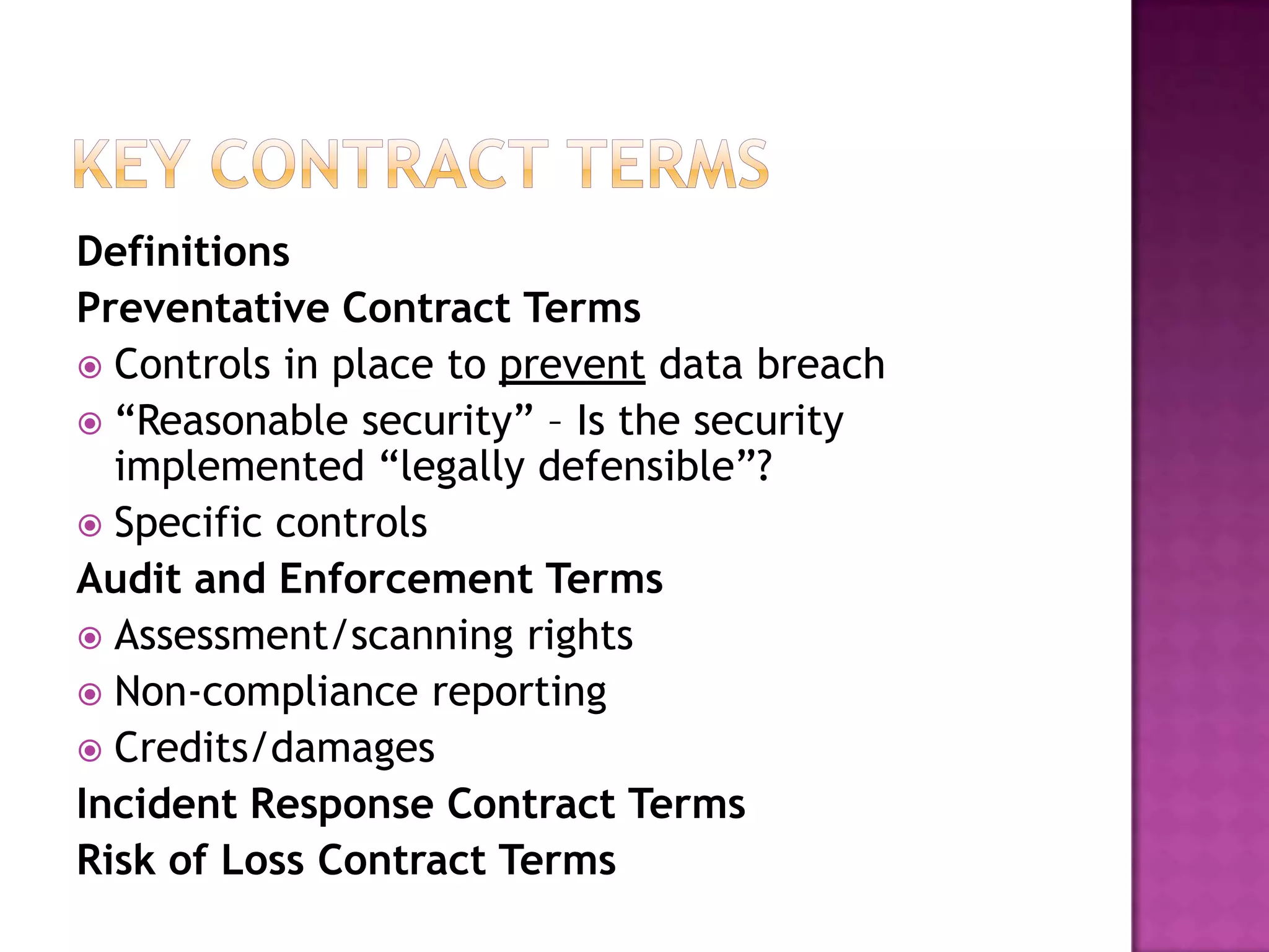 Definitions
Preventative Contract Terms
 Controls in place to prevent data breach
 “Reasonable security” – Is the security
implemented “legally defensible”?
 Specific controls
Audit and Enforcement Terms
 Assessment/scanning rights
 Non-compliance reporting
 Credits/damages
Incident Response Contract Terms
Risk of Loss Contract Terms

 