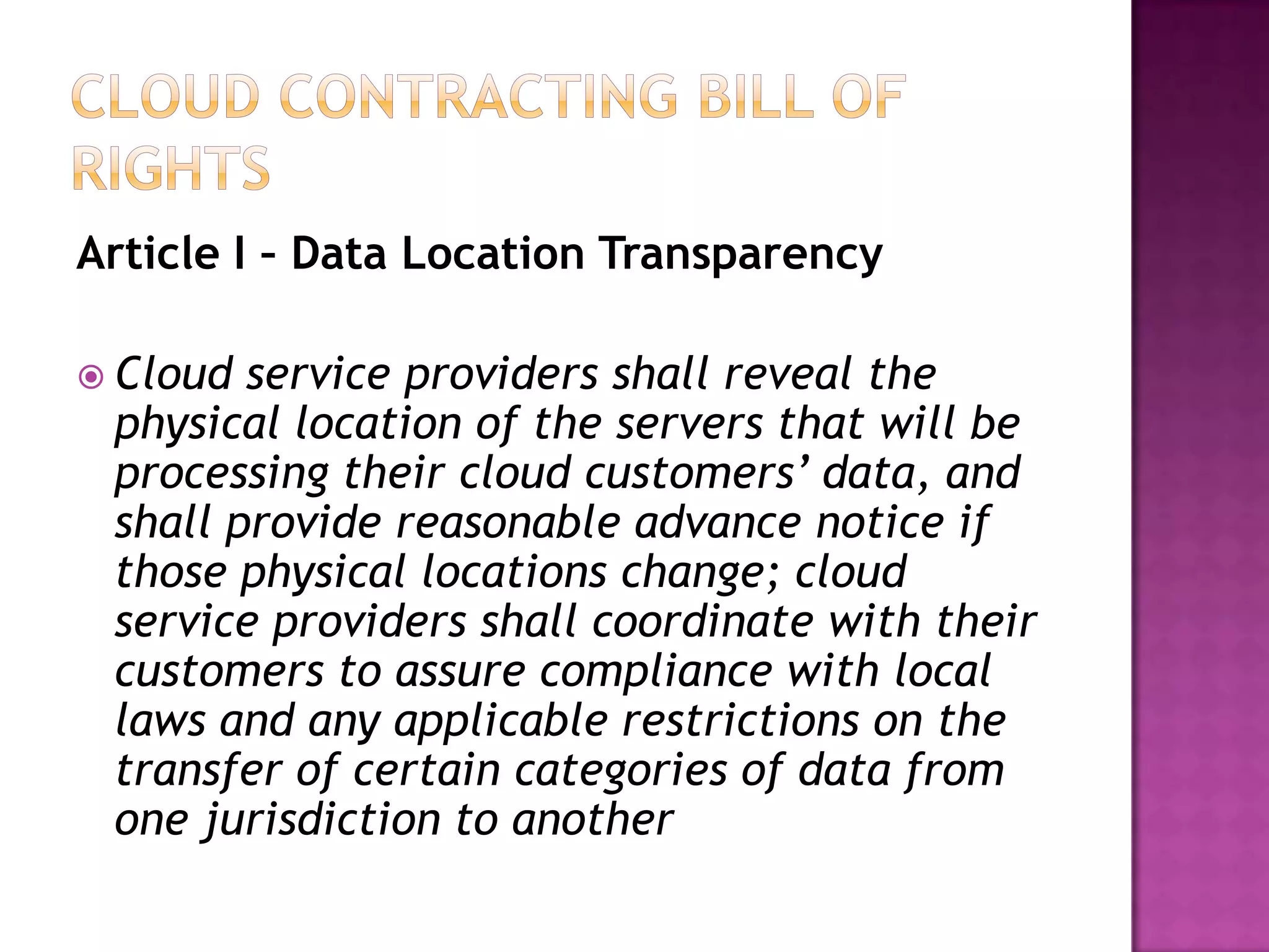 Article I – Data Location Transparency
 Cloud

service providers shall reveal the
physical location of the servers that will be
processing their cloud customers’ data, and
shall provide reasonable advance notice if
those physical locations change; cloud
service providers shall coordinate with their
customers to assure compliance with local
laws and any applicable restrictions on the
transfer of certain categories of data from
one jurisdiction to another

 