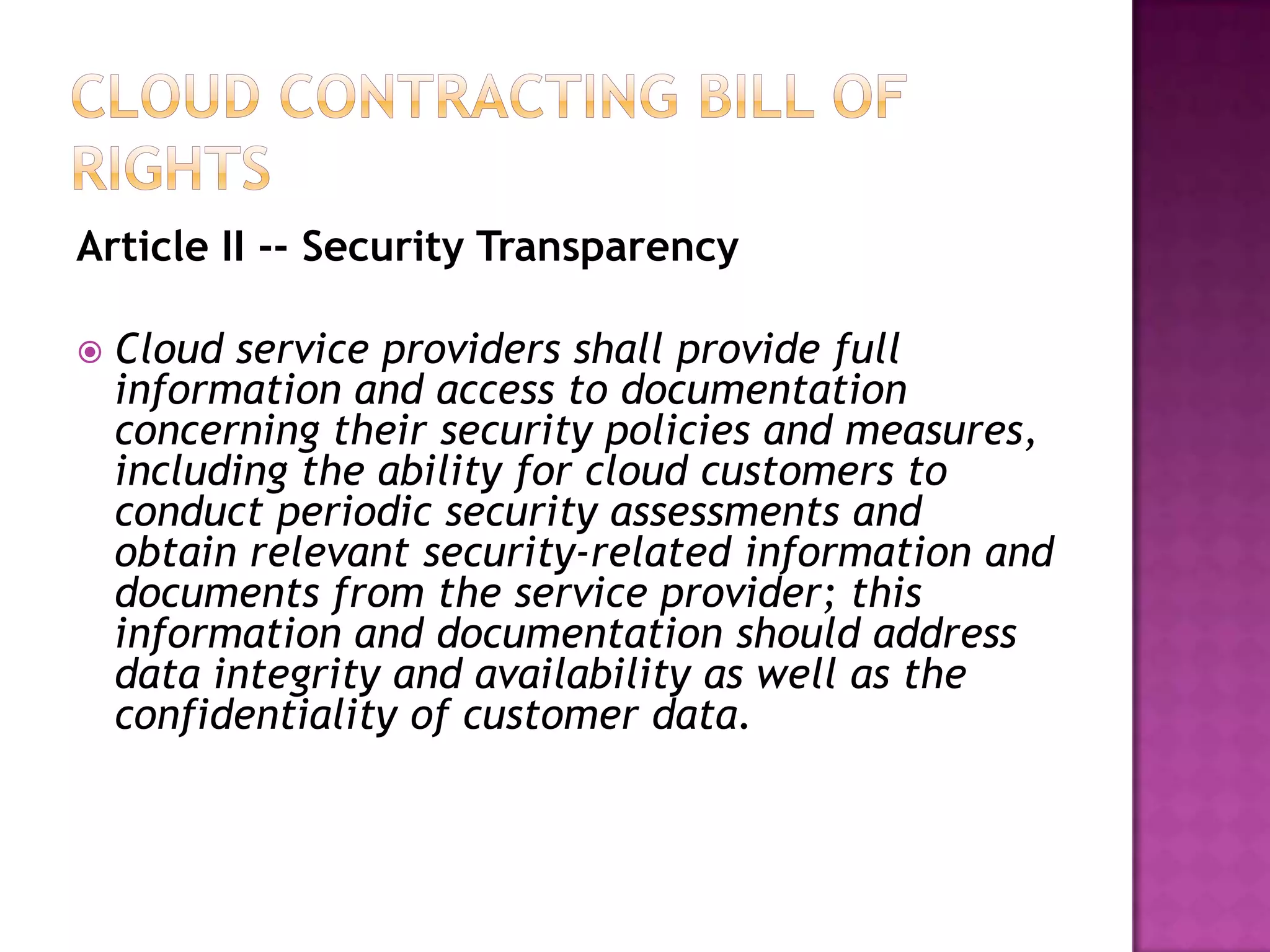 Article II -- Security Transparency


Cloud service providers shall provide full
information and access to documentation
concerning their security policies and measures,
including the ability for cloud customers to
conduct periodic security assessments and
obtain relevant security-related information and
documents from the service provider; this
information and documentation should address
data integrity and availability as well as the
confidentiality of customer data.

 