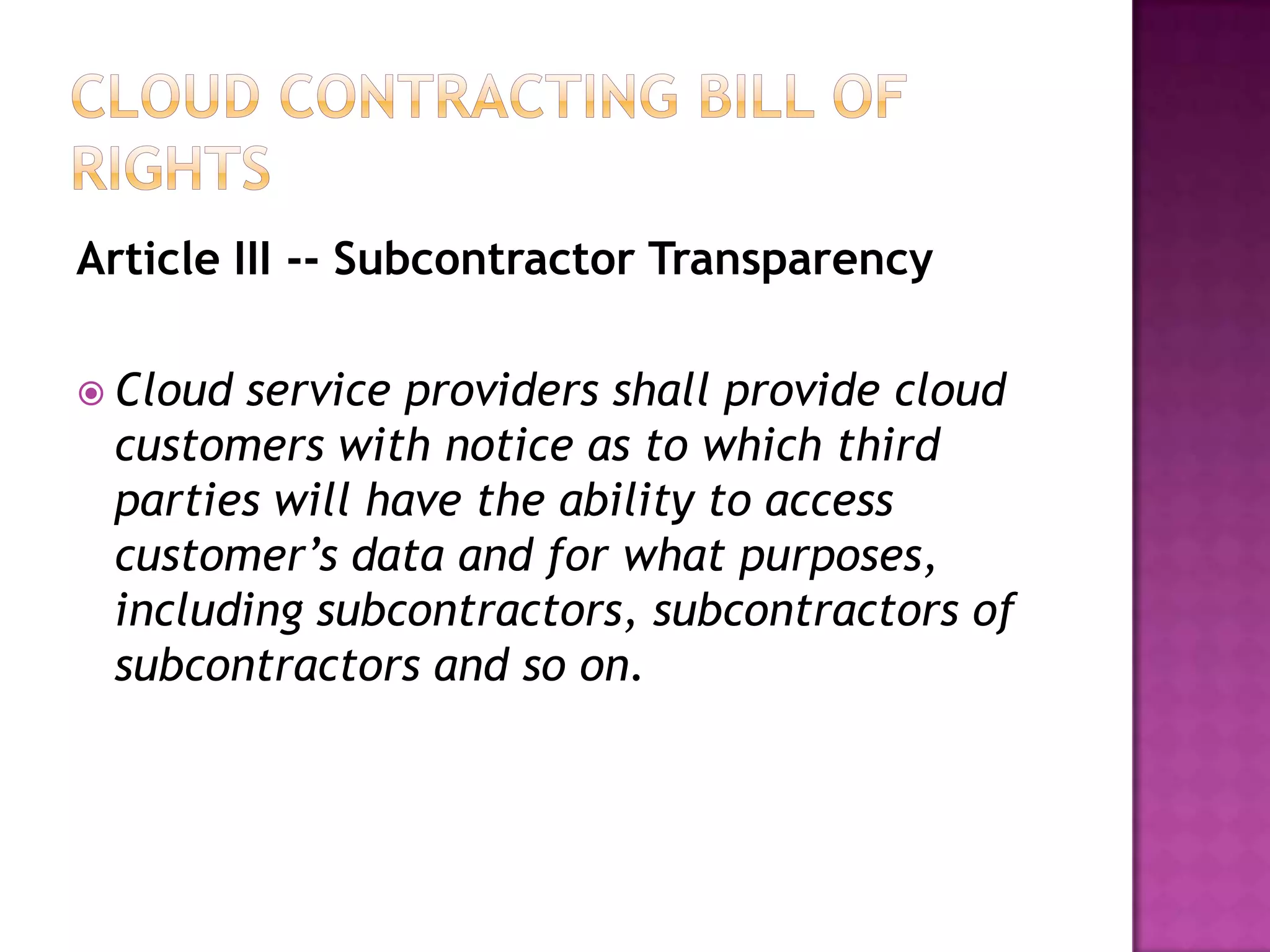 Article III -- Subcontractor Transparency
 Cloud

service providers shall provide cloud
customers with notice as to which third
parties will have the ability to access
customer’s data and for what purposes,
including subcontractors, subcontractors of
subcontractors and so on.

 