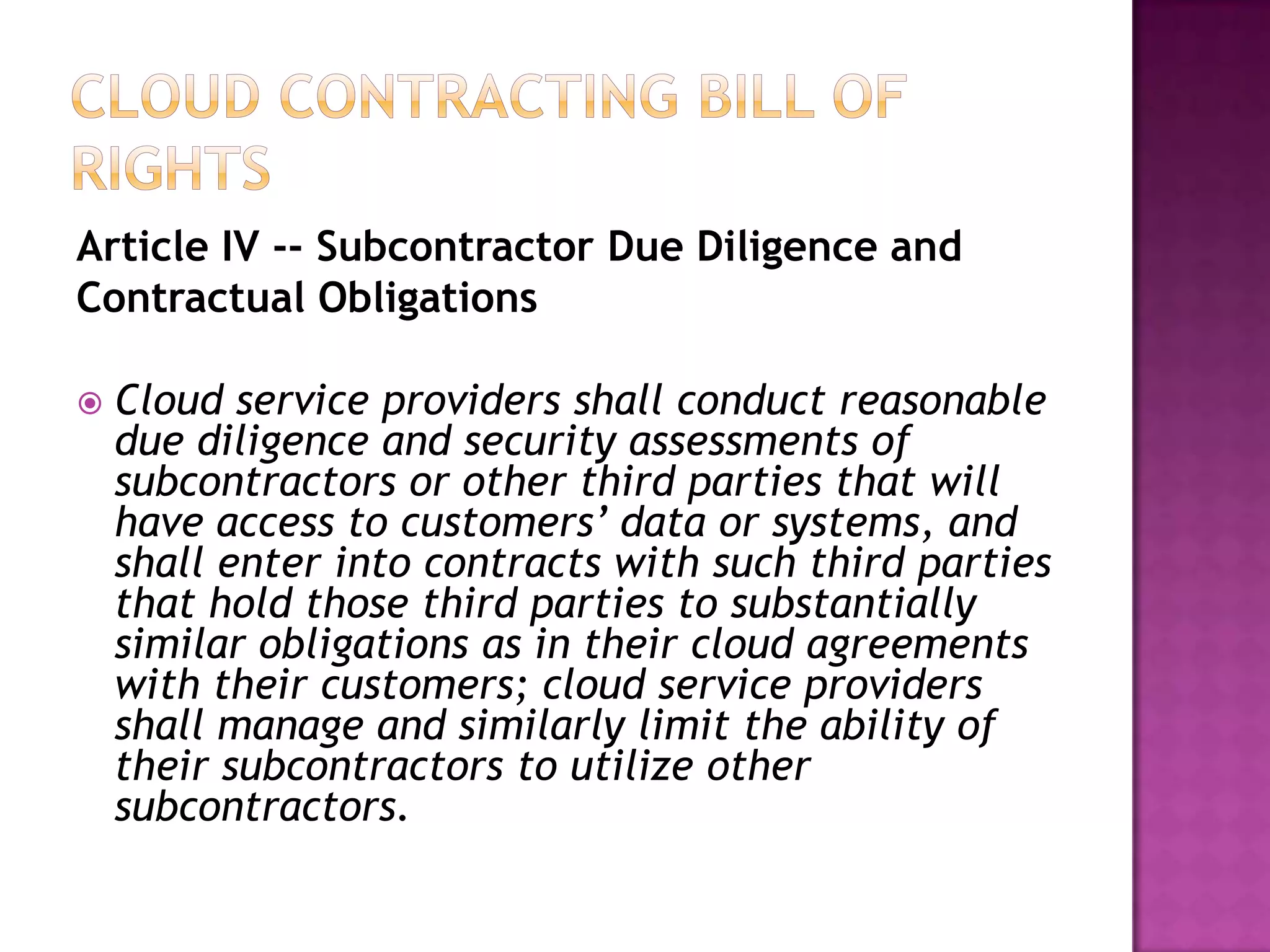 Article IV -- Subcontractor Due Diligence and
Contractual Obligations


Cloud service providers shall conduct reasonable
due diligence and security assessments of
subcontractors or other third parties that will
have access to customers’ data or systems, and
shall enter into contracts with such third parties
that hold those third parties to substantially
similar obligations as in their cloud agreements
with their customers; cloud service providers
shall manage and similarly limit the ability of
their subcontractors to utilize other
subcontractors.

 