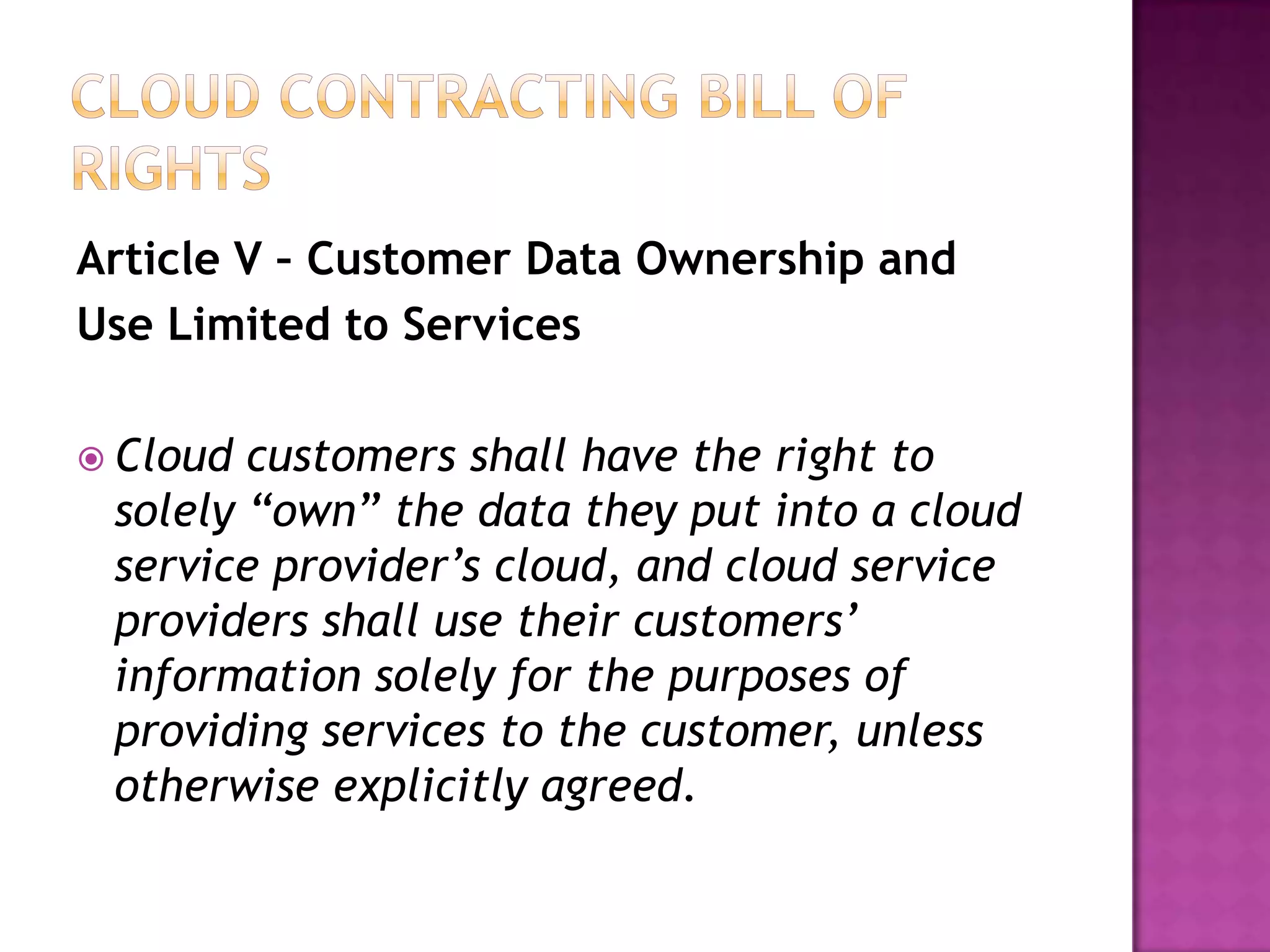 Article V – Customer Data Ownership and
Use Limited to Services
 Cloud

customers shall have the right to
solely “own” the data they put into a cloud
service provider’s cloud, and cloud service
providers shall use their customers’
information solely for the purposes of
providing services to the customer, unless
otherwise explicitly agreed.

 