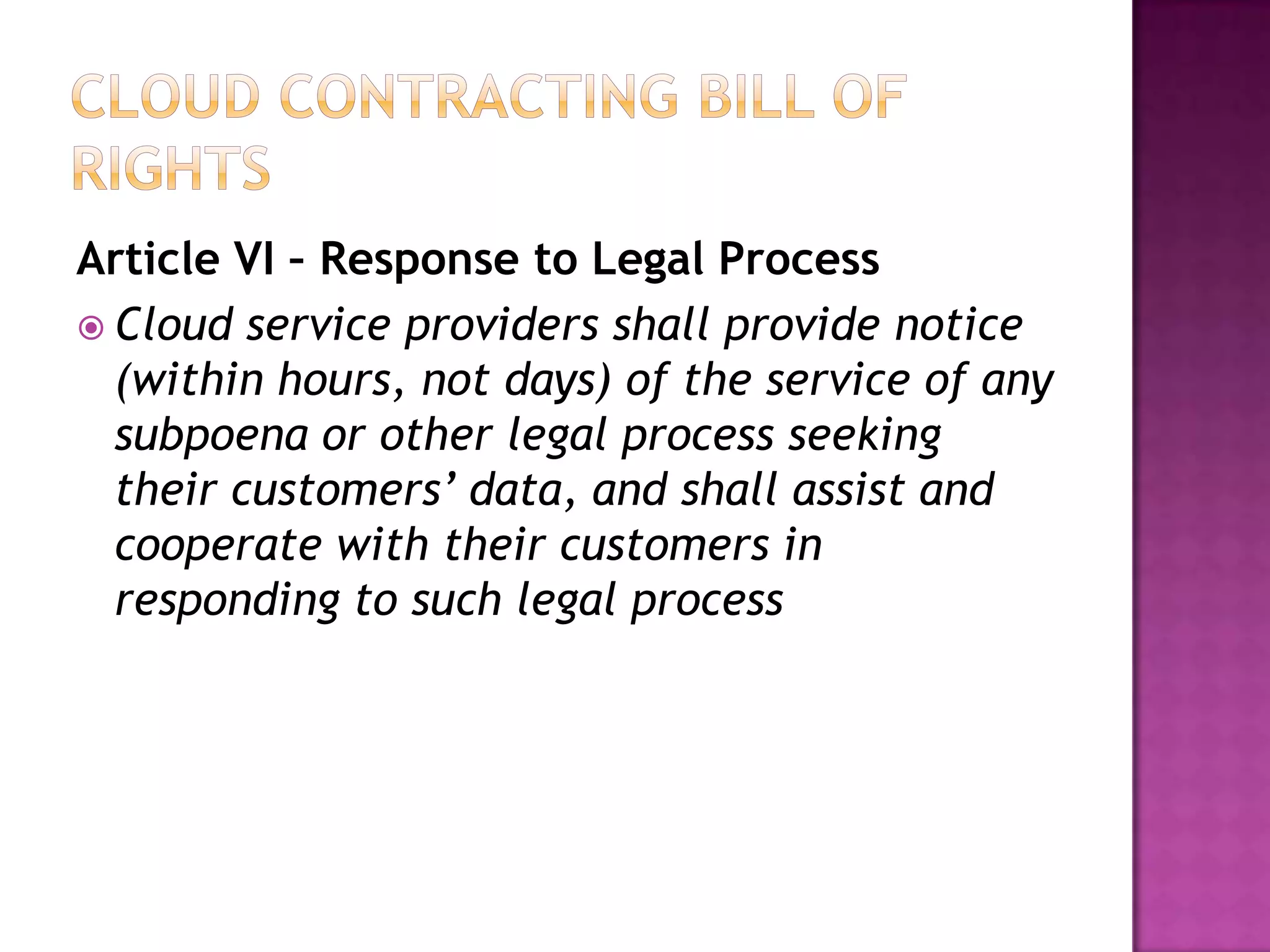 Article VI – Response to Legal Process
 Cloud service providers shall provide notice
(within hours, not days) of the service of any
subpoena or other legal process seeking
their customers’ data, and shall assist and
cooperate with their customers in
responding to such legal process

 