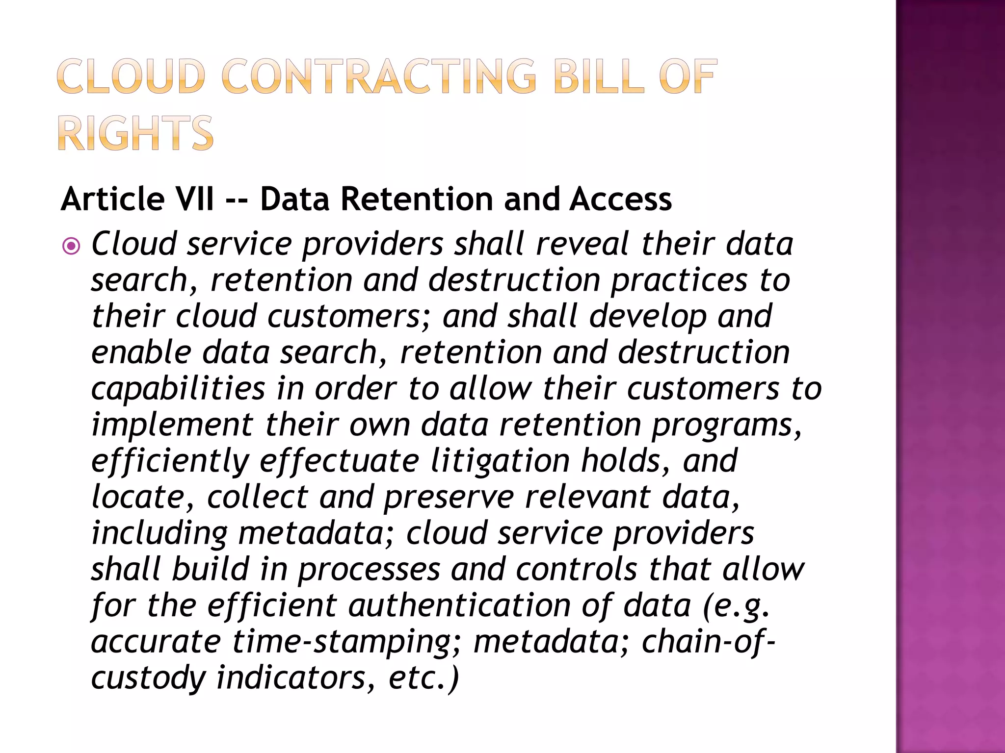 Article VII -- Data Retention and Access
 Cloud service providers shall reveal their data
search, retention and destruction practices to
their cloud customers; and shall develop and
enable data search, retention and destruction
capabilities in order to allow their customers to
implement their own data retention programs,
efficiently effectuate litigation holds, and
locate, collect and preserve relevant data,
including metadata; cloud service providers
shall build in processes and controls that allow
for the efficient authentication of data (e.g.
accurate time-stamping; metadata; chain-ofcustody indicators, etc.)

 