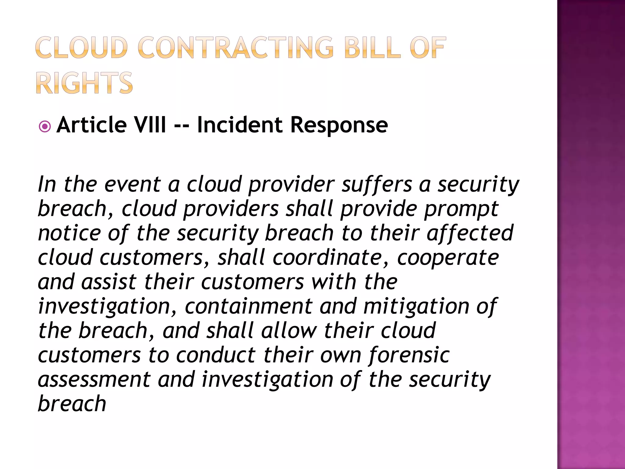  Article

VIII -- Incident Response

In the event a cloud provider suffers a security
breach, cloud providers shall provide prompt
notice of the security breach to their affected
cloud customers, shall coordinate, cooperate
and assist their customers with the
investigation, containment and mitigation of
the breach, and shall allow their cloud
customers to conduct their own forensic
assessment and investigation of the security
breach

 