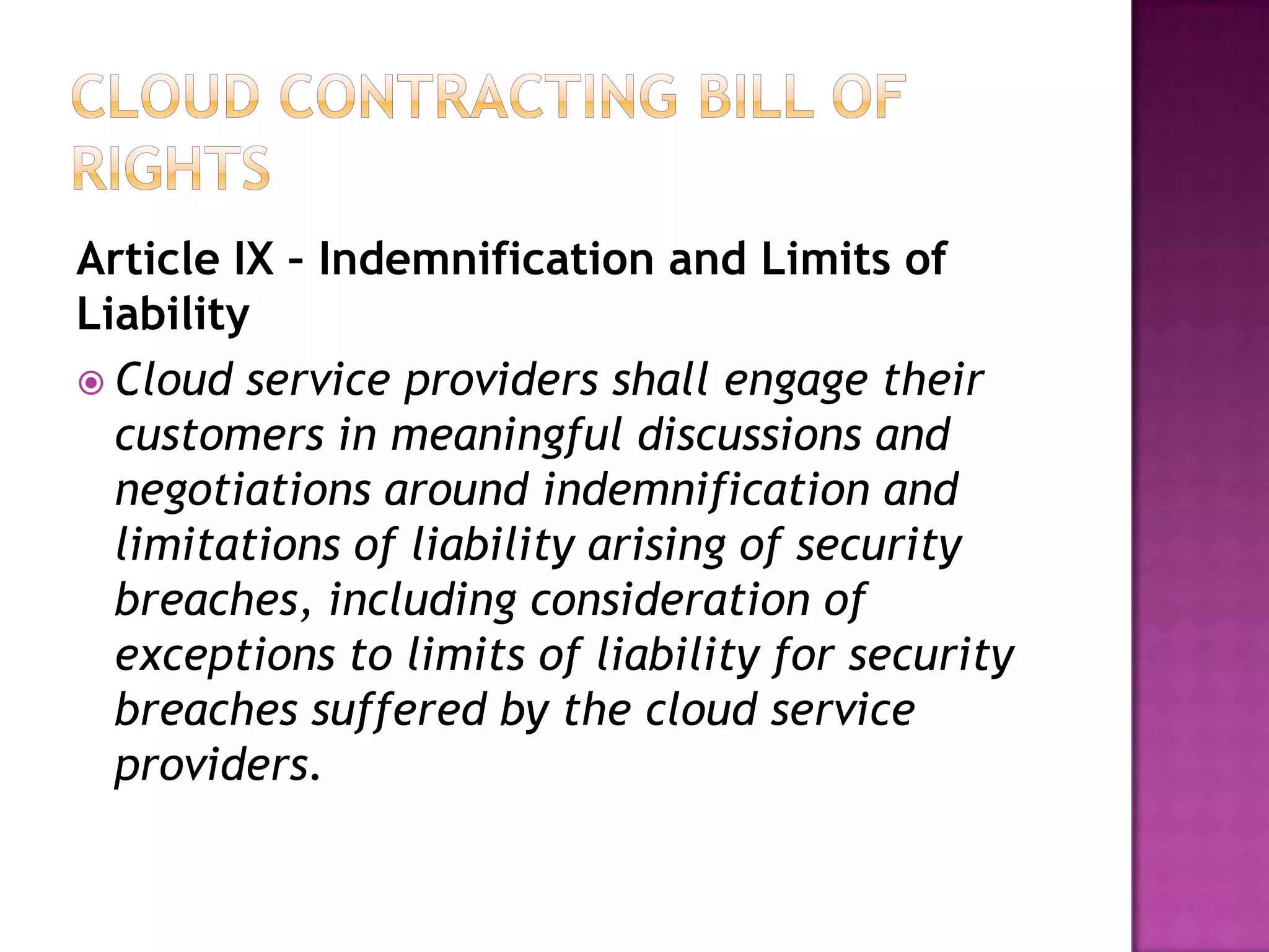 Article IX – Indemnification and Limits of
Liability
 Cloud service providers shall engage their
customers in meaningful discussions and
negotiations around indemnification and
limitations of liability arising of security
breaches, including consideration of
exceptions to limits of liability for security
breaches suffered by the cloud service
providers.

 