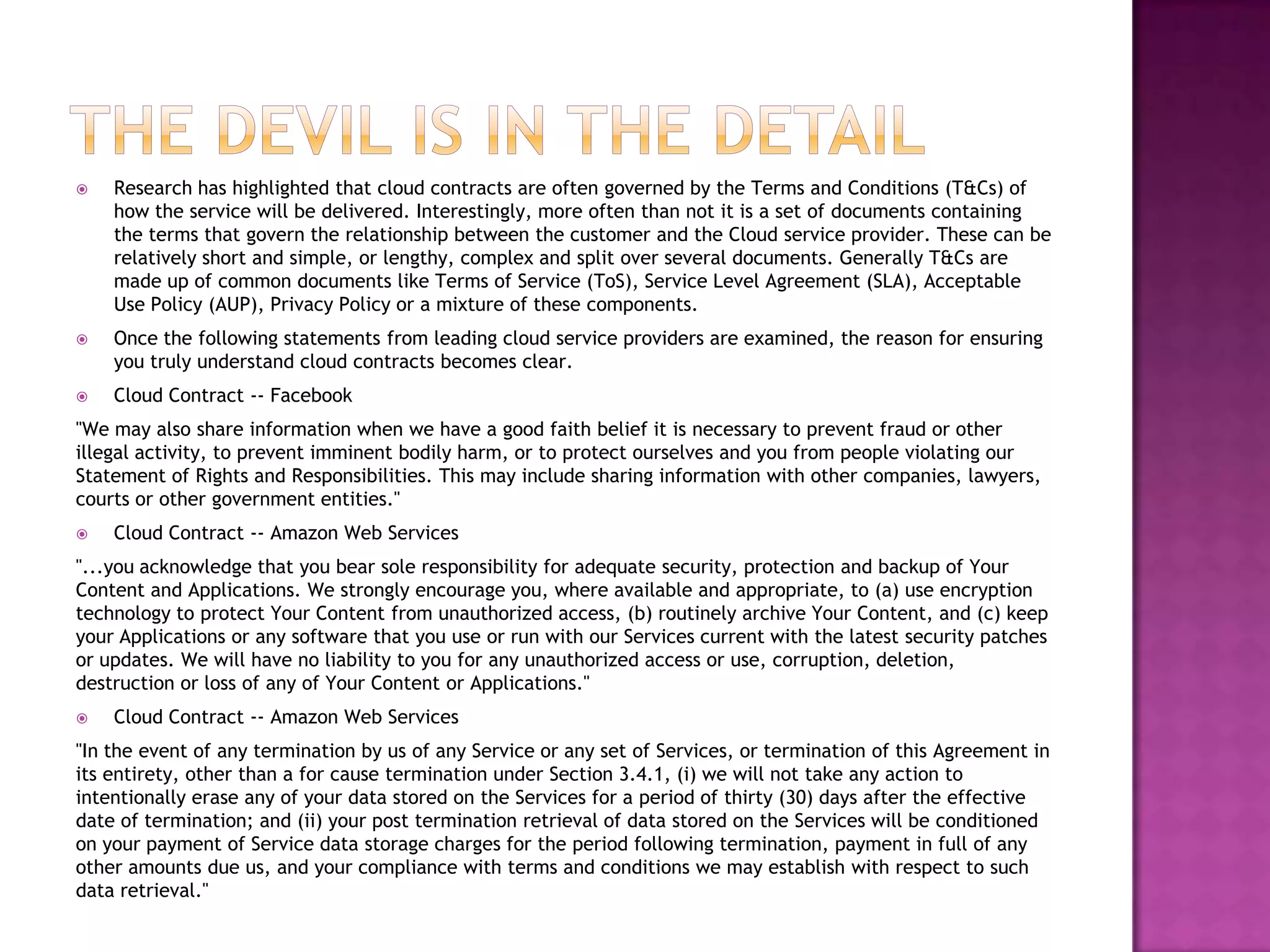 

Research has highlighted that cloud contracts are often governed by the Terms and Conditions (T&Cs) of
how the service will be delivered. Interestingly, more often than not it is a set of documents containing
the terms that govern the relationship between the customer and the Cloud service provider. These can be
relatively short and simple, or lengthy, complex and split over several documents. Generally T&Cs are
made up of common documents like Terms of Service (ToS), Service Level Agreement (SLA), Acceptable
Use Policy (AUP), Privacy Policy or a mixture of these components.



Once the following statements from leading cloud service providers are examined, the reason for ensuring
you truly understand cloud contracts becomes clear.



Cloud Contract -- Facebook

"We may also share information when we have a good faith belief it is necessary to prevent fraud or other
illegal activity, to prevent imminent bodily harm, or to protect ourselves and you from people violating our
Statement of Rights and Responsibilities. This may include sharing information with other companies, lawyers,
courts or other government entities."


Cloud Contract -- Amazon Web Services

"...you acknowledge that you bear sole responsibility for adequate security, protection and backup of Your
Content and Applications. We strongly encourage you, where available and appropriate, to (a) use encryption
technology to protect Your Content from unauthorized access, (b) routinely archive Your Content, and (c) keep
your Applications or any software that you use or run with our Services current with the latest security patches
or updates. We will have no liability to you for any unauthorized access or use, corruption, deletion,
destruction or loss of any of Your Content or Applications."


Cloud Contract -- Amazon Web Services

"In the event of any termination by us of any Service or any set of Services, or termination of this Agreement in
its entirety, other than a for cause termination under Section 3.4.1, (i) we will not take any action to
intentionally erase any of your data stored on the Services for a period of thirty (30) days after the effective
date of termination; and (ii) your post termination retrieval of data stored on the Services will be conditioned
on your payment of Service data storage charges for the period following termination, payment in full of any
other amounts due us, and your compliance with terms and conditions we may establish with respect to such
data retrieval."

 