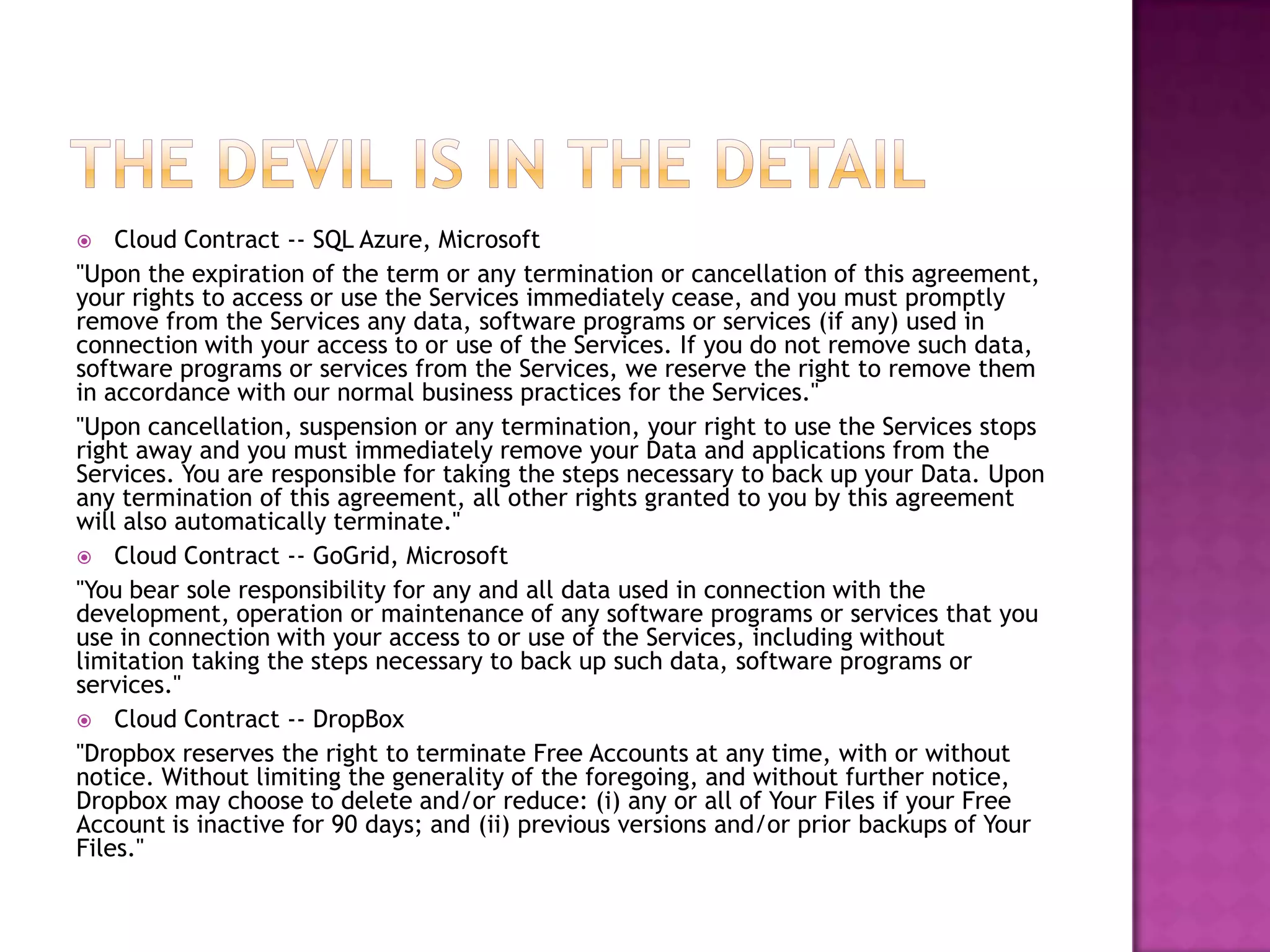 Cloud Contract -- SQL Azure, Microsoft
"Upon the expiration of the term or any termination or cancellation of this agreement,
your rights to access or use the Services immediately cease, and you must promptly
remove from the Services any data, software programs or services (if any) used in
connection with your access to or use of the Services. If you do not remove such data,
software programs or services from the Services, we reserve the right to remove them
in accordance with our normal business practices for the Services."
"Upon cancellation, suspension or any termination, your right to use the Services stops
right away and you must immediately remove your Data and applications from the
Services. You are responsible for taking the steps necessary to back up your Data. Upon
any termination of this agreement, all other rights granted to you by this agreement
will also automatically terminate."
 Cloud Contract -- GoGrid, Microsoft
"You bear sole responsibility for any and all data used in connection with the
development, operation or maintenance of any software programs or services that you
use in connection with your access to or use of the Services, including without
limitation taking the steps necessary to back up such data, software programs or
services."
 Cloud Contract -- DropBox
"Dropbox reserves the right to terminate Free Accounts at any time, with or without
notice. Without limiting the generality of the foregoing, and without further notice,
Dropbox may choose to delete and/or reduce: (i) any or all of Your Files if your Free
Account is inactive for 90 days; and (ii) previous versions and/or prior backups of Your
Files."


 
