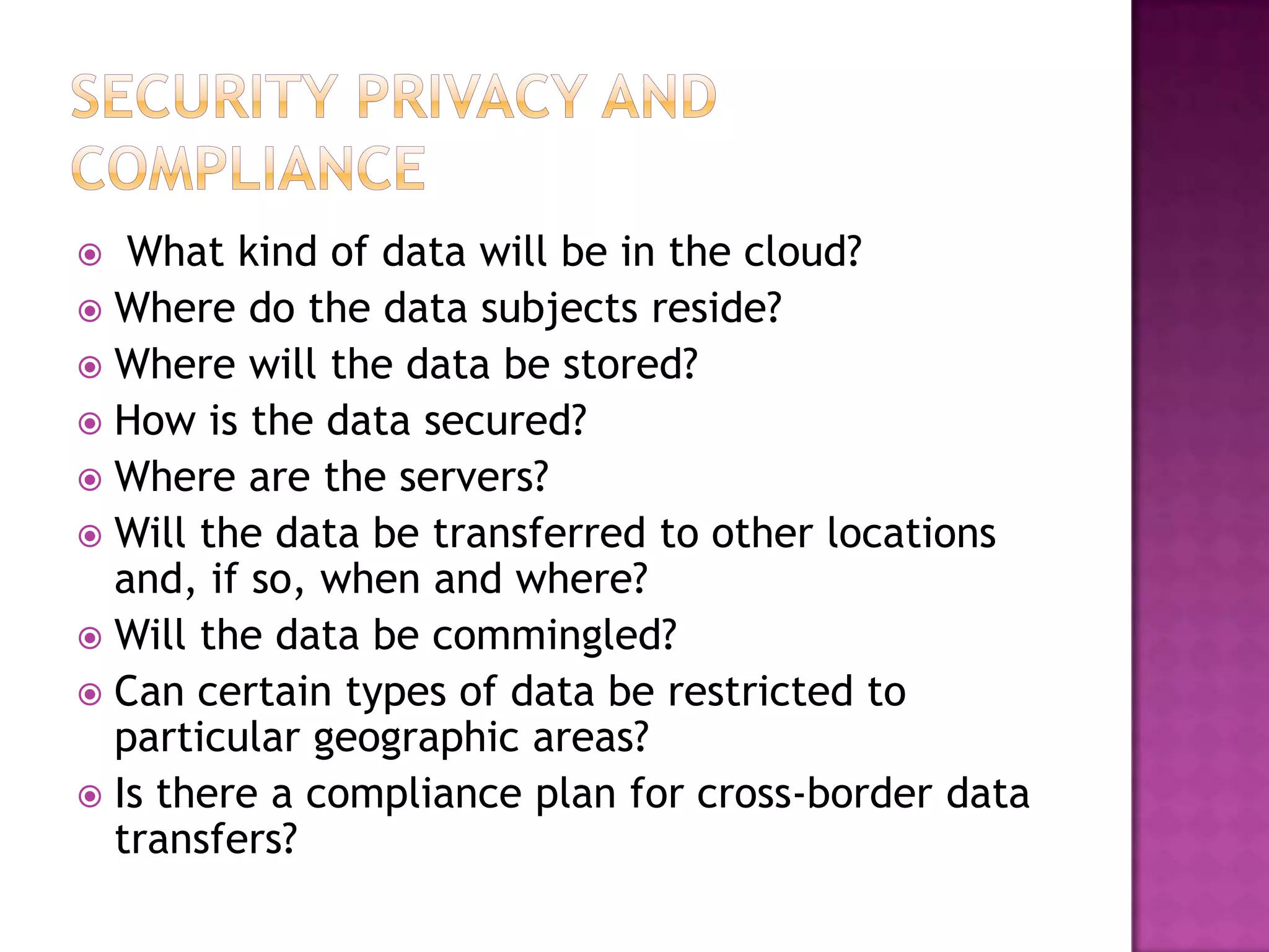 What kind of data will be in the cloud?
 Where do the data subjects reside?
 Where will the data be stored?
 How is the data secured?
 Where are the servers?
 Will the data be transferred to other locations
and, if so, when and where?
 Will the data be commingled?
 Can certain types of data be restricted to
particular geographic areas?
 Is there a compliance plan for cross-border data
transfers?


 