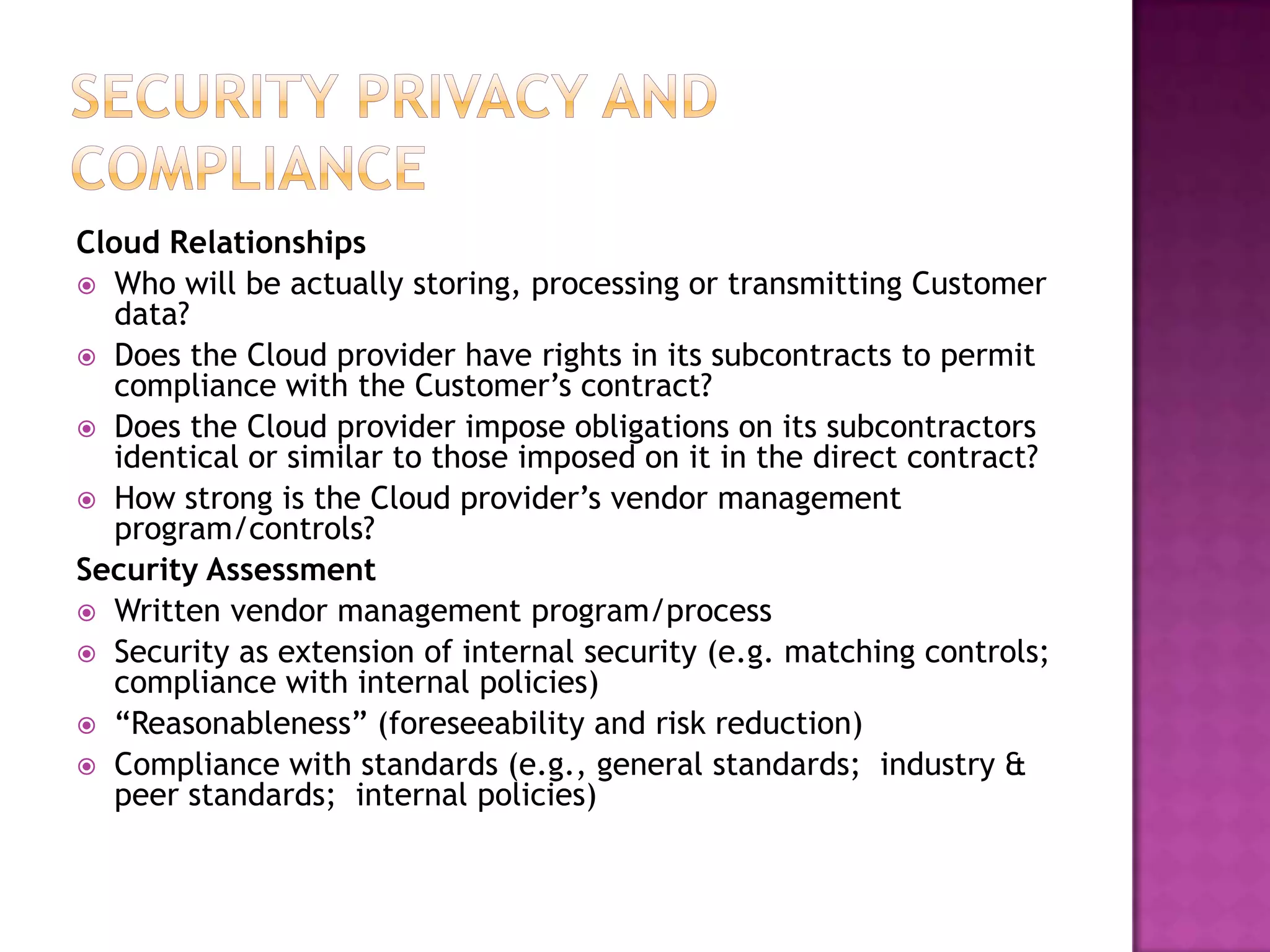 Cloud Relationships
 Who will be actually storing, processing or transmitting Customer
data?
 Does the Cloud provider have rights in its subcontracts to permit
compliance with the Customer’s contract?
 Does the Cloud provider impose obligations on its subcontractors
identical or similar to those imposed on it in the direct contract?
 How strong is the Cloud provider’s vendor management
program/controls?
Security Assessment
 Written vendor management program/process
 Security as extension of internal security (e.g. matching controls;
compliance with internal policies)
 “Reasonableness” (foreseeability and risk reduction)
 Compliance with standards (e.g., general standards; industry &
peer standards; internal policies)

 