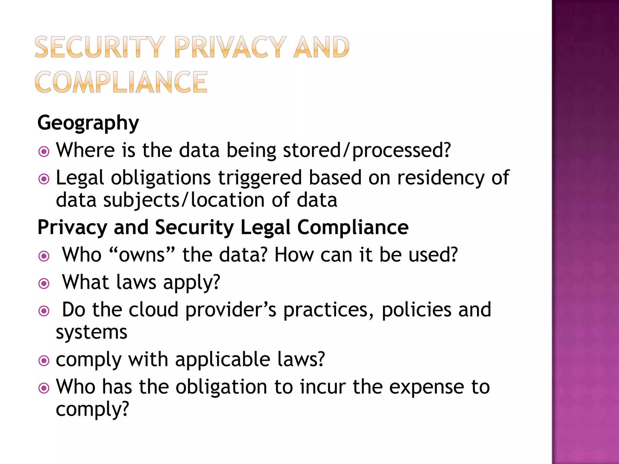 Geography
 Where is the data being stored/processed?
 Legal obligations triggered based on residency of
data subjects/location of data
Privacy and Security Legal Compliance
 Who “owns” the data? How can it be used?
 What laws apply?
 Do the cloud provider’s practices, policies and
systems
 comply with applicable laws?
 Who has the obligation to incur the expense to
comply?

 