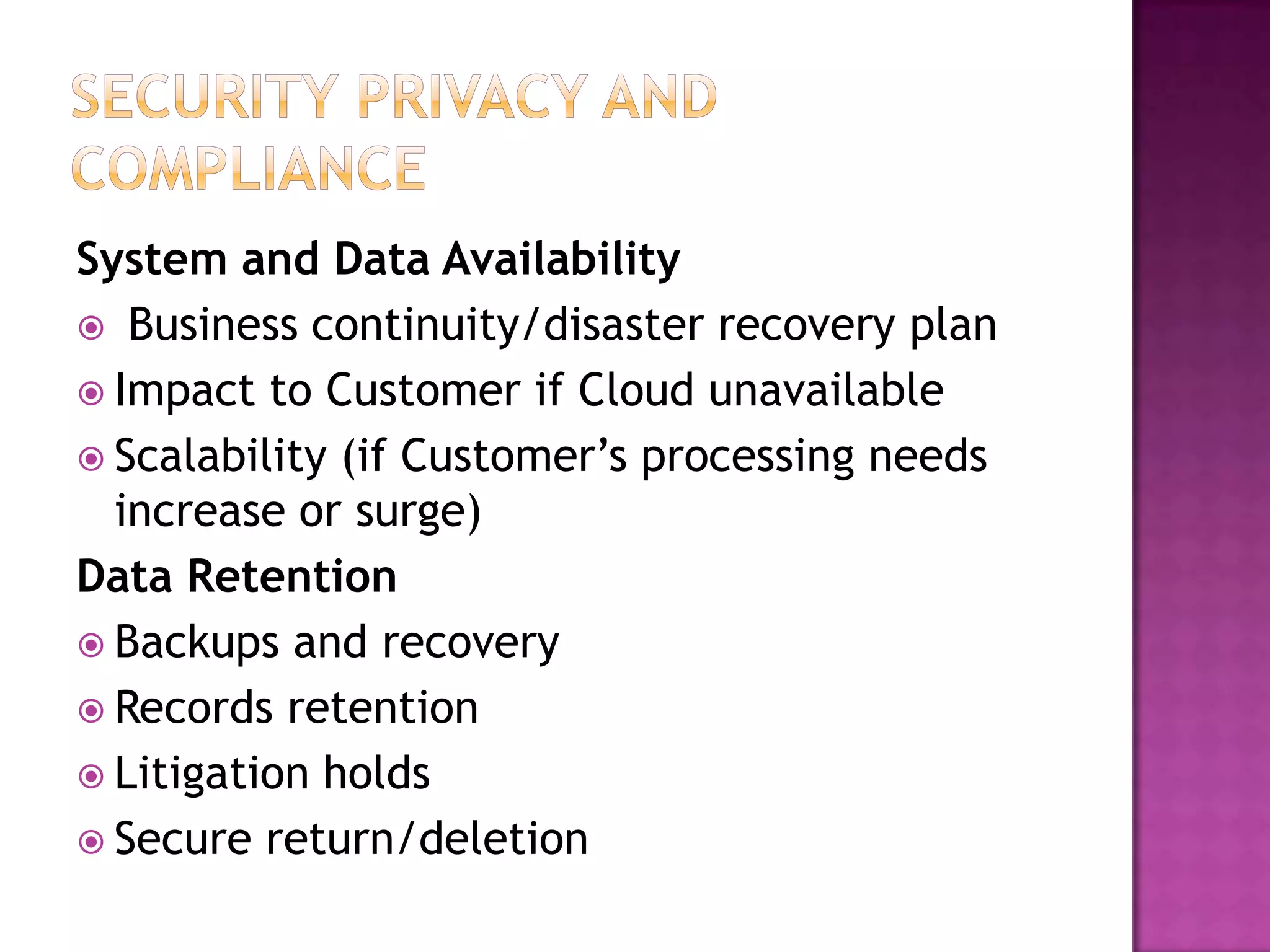 System and Data Availability
 Business continuity/disaster recovery plan
 Impact to Customer if Cloud unavailable
 Scalability (if Customer’s processing needs
increase or surge)
Data Retention
 Backups and recovery
 Records retention
 Litigation holds
 Secure return/deletion

 