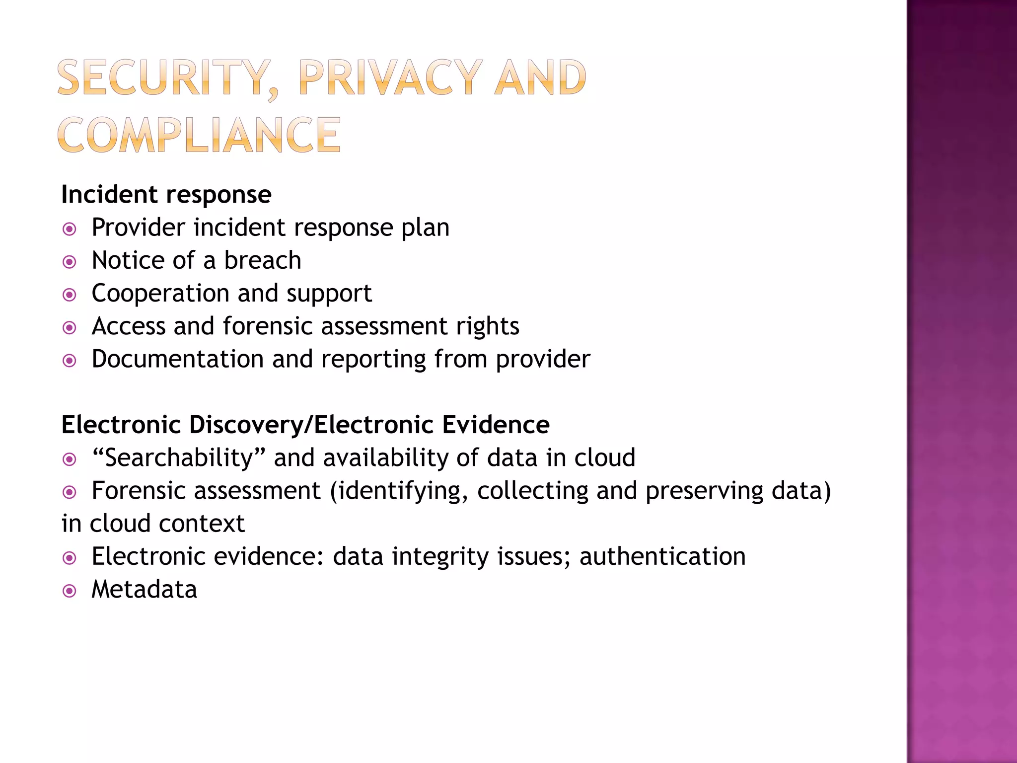 Incident response
 Provider incident response plan
 Notice of a breach
 Cooperation and support
 Access and forensic assessment rights
 Documentation and reporting from provider
Electronic Discovery/Electronic Evidence
 “Searchability” and availability of data in cloud
 Forensic assessment (identifying, collecting and preserving data)
in cloud context
 Electronic evidence: data integrity issues; authentication
 Metadata

 