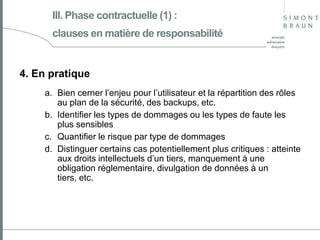 III. Phase contractuelle (1) :
clauses en matière de responsabilité

4. En pratique
a. Bien cerner l’enjeu pour l’utilisateur et la répartition des rôles
au plan de la sécurité, des backups, etc.
b. Identifier les types de dommages ou les types de faute les
plus sensibles
c. Quantifier le risque par type de dommages
d. Distinguer certains cas potentiellement plus critiques : atteinte
aux droits intellectuels d’un tiers, manquement à une
obligation réglementaire, divulgation de données à un
tiers, etc.

 