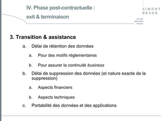 IV. Phase post-contractuelle :
exit & terminaison

3. Transition & assistance
a.

Délai de rétention des données
a.
b.

b.

Pour des motifs réglementaires
Pour assurer la continuité business

Délai de suppression des données (et nature exacte de la
suppression)
a.
b.

c.

Aspects financiers
Aspects techniques

Portabilité des données et des applications

 