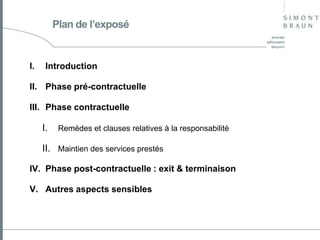 Plan de l’exposé

I.

Introduction

II. Phase pré-contractuelle
III. Phase contractuelle

I.

Remèdes et clauses relatives à la responsabilité

II. Maintien des services prestés
IV. Phase post-contractuelle : exit & terminaison
V. Autres aspects sensibles

 