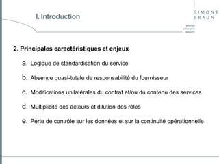 I. Introduction

2. Principales caractéristiques et enjeux

a. Logique de standardisation du service
b. Absence quasi-totale de responsabilité du fournisseur
c. Modifications unilatérales du contrat et/ou du contenu des services
d. Multiplicité des acteurs et dilution des rôles

e. Perte de contrôle sur les données et sur la continuité opérationnelle

 