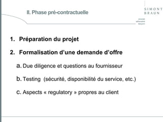 II. Phase pré-contractuelle

1. Préparation du projet
2. Formalisation d’une demande d’offre

a. Due diligence et questions au fournisseur
b. Testing (sécurité, disponibilité du service, etc.)
c. Aspects « regulatory » propres au client

 