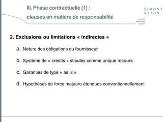 III. Phase contractuelle (1) :
clauses en matière de responsabilité

2. Exclusions ou limitations « indirectes »

a. Nature des obligations du fournisseur

b. Système de « crédits » stipulés comme unique recours
c. Garanties de type « as is »
d. Hypothèses de force majeure étendues conventionnellement

 