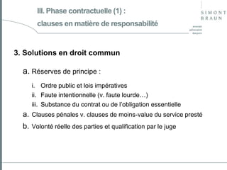 III. Phase contractuelle (1) :
clauses en matière de responsabilité

3. Solutions en droit commun

a. Réserves de principe :
i. Ordre public et lois impératives
ii. Faute intentionnelle (v. faute lourde…)
iii. Substance du contrat ou de l’obligation essentielle

a. Clauses pénales v. clauses de moins-value du service presté

b. Volonté réelle des parties et qualification par le juge

 