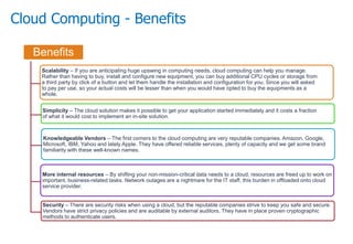 Cloud Computing - Benefits
Benefits
Scalability – If you are anticipating huge upswing in computing needs, cloud computing can help you manage.
Rather than having to buy, install and configure new equipment, you can buy additional CPU cycles or storage from
a third party by click of a button and let them handle the installation and configuration for you. Since you will asked
to pay per use, so your actual costs will be lesser than when you would have opted to buy the equipments as a
whole.
Simplicity – The cloud solution makes it possible to get your application started immediately and it costs a fraction
of what it would cost to implement an in-site solution.
Knowledgeable Vendors – The first comers to the cloud computing are very reputable companies. Amazon, Google,
Microsoft, IBM, Yahoo and lately Apple. They have offered reliable services, plenty of capacity and we get some brand
familiarity with these well-known names.
More internal resources – By shifting your non-mission-critical data needs to a cloud, resources are freed up to work on
important, business-related tasks. Network outages are a nightmare for the IT staff, this burden in offloaded onto cloud
service provider.
Security – There are security risks when using a cloud, but the reputable companies strive to keep you safe and secure.
Vendors have strict privacy policies and are auditable by external auditors. They have in place proven cryptographic
methods to authenticate users.
 