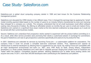 Case Study- Salesforce.com
Salesforce.com is global cloud computing company started in 1999 and best known for the Customer Relationship
management product.
Salesforce.com disrupted the CRM industry in two different ways. First, it changed the earnings logic by applying the “rental”
model (monthly payment billed based on the number of users) to an industry hitherto characterized by lump sum licensing
fees (charged for a company as a whole). The company understood that not all small businesses could afford software
costing many thousands of dollars. By offering an affordable solution (a monthly fee per user) to small and medium firms,
Salesforce.com cashed on a significant blue ocean market at the time deemed unattractive by large players as it could not
be served with their current business models.
Second, Saleforce.com understood that prospective clients wanted to experiment with the product before committing to it.
As a result, while other service providers were promising their clients a customized solution in exchange for commitment,
the goal of Salesforce.com was to get prospective customers (specifically end-users) to try its product for free.
In 2007, Salesforce.com extended its services by launching Force.com – a customization platform for corporations. The
company knew it could not provide a complete back-end customized solution. Thus, Salesforce.com opened its
infrastructure to external developers by allowing them to supplement its own inputs. By making Force.com compatible with
all major development environments and tools (i.e. .NET, Java, PHP, Ruby on Rails, among others), independent
developers (i.e. those outside Salesforce.com) were able to integrate services ranging from simple email to Facebook and
Twitter within the platform. Competitors became partners, allowing Salesforce.com to better serve existing clients and
acquire new ones. In 2011, more than 340,000 developers were contributing to the Salesforce.com platform.
 