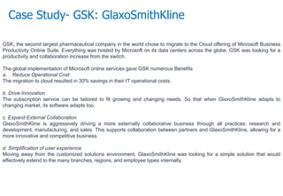 Case Study- GSK: GlaxoSmithKline
GSK, the second largest pharmaceutical company in the world chose to migrate to the Cloud offering of Microsoft Business
Productivity Online Suite. Everything was hosted by Microsoft on its data centers across the globe. GSK was looking for a
productivity and collaboration increase from the switch.
The global implementation of Microsoft online services gave GSK numerous Benefits
a. Reduce Operational Cost
The migration to cloud resulted in 30% savings in their IT operational costs.
b. Drive Innovation
The subscription service can be tailored to fit growing and changing needs. So that when GlaxoSmithKline adapts to
changing market, its software adapts too.
c. Expand External Collaboration
GlaxoSmithKline is aggressively driving a more externally collaborative business through all practices: research and
development, manufacturing, and sales. This supports collaboration between partners and GlaxoSmithKline, allowing for a
more innovative and competitive business.
d. Simplification of user experience
Moving away from the customized solutions environment, GlaxoSmithKline was looking for a simple solution that would
effectively extend to the many branches, regions, and employee types internally.
 