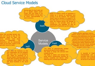 Cloud Service Models
Service
Models
SaaS
PaaS
IaaS
Moving apps to cloud costs can
be a double edged sword.
Proper ROI and needs to be
measured before moving apps
to cloud. Inter-operability or
lock-in concerns.
SaaS is a model in which an application is
hosted as a service to customers who
access it via the Internet. The customer
doesn’t have to maintain it or support it. On
the other hand, it is out of customer’s hand
when the hosting service will decides to
change it. The provider does all the
maintenance and upgrades as well as
keeping the infrastructure up and running.
PaaS is another application delivery
platform. PaaS supplies all the resources
required to build applications and services
completely from the Internet, without
having to download or install software.
PaaS service include application design,
development, testing, deployment and
hosting. Other services include database
integration, security, scalability and
storage to name a few.
A downfall of PaaS
interoperability and po
providers. Also, if the pro
business, your applicatio
be lost as it is all stored th
The ability of geographically isolated
development teams to work together.
The ability to merge web services from
multiple sources.
The ability to realize cost savings from
using built-in infrastructure services for
security, scalability and failover, rather
obtaining them and test them separately.
Rather than purchase servers, s/w,
acks and having to pay for the
atacenter space for them, the
ervice provider rents those
esources. Additionally, the
nfrastructure can be dynamically
caled up and down, based on the
pplication resource needs.
IaaS offers the hardware so that
your organization can put whatever
they want onto it. It is sometimes
also called as Hardware as a
Service (HaaS). Whereas SaaS and
PaaS were providing applications to
customers, IaaS doesn’t. We only
talk about hardware in the cloud
here.
 