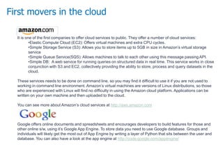 First movers in the cloud
It is one of the first companies to offer cloud services to public. They offer a number of cloud services:
•Elastic Compute Cloud (EC2): Offers virtual machines and extra CPU cycles.
•Simple Storage Service (S3): Allows you to store items up to 5GB in size in Amazon’s virtual storage
service
•Simple Queue Service(SQS): Allows machines to talk to each other using this message passing API.
•Simple DB: A web service for running queries on structured data in real time. This service works in close
conjunction with S3 and EC2, collectively providing the ability to store, process and query datasets in the
cloud.
These services needs to be done on command line, so you may find it difficult to use it if you are not used to
working in command line environment. Amazon’s virtual machines are versions of Linux distributions, so those
who are experienced with Linux will find no difficulty in using the Amazon cloud platform. Applications can be
written on your own machine and then uploaded to the cloud.
You can see more about Amazon’s cloud services at http://aws.amazon.com
Google offers online documents and spreadsheets and encourages developers to build features for those and
other online s/w, using it’s Google App Engine. To store data you need to use Google database. Groups and
individuals will likely get the most out of App Engine by writing a layer of Python that sits between the user and
database. You can also have a look at the app engine at http://code.google.com/appengine/
 