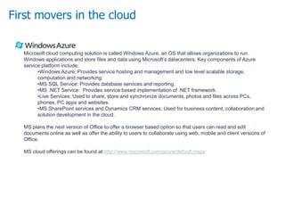 First movers in the cloud
Microsoft cloud computing solution is called Windows Azure, an OS that allows organizations to run
Windows applications and store files and data using Microsoft’s datacenters. Key components of Azure
service platform include:
•Windows Azure: Provides service hosting and management and low level scalable storage,
computation and networking.
•MS SQL Service: Provides database services and reporting.
•MS .NET Service: Provides service based implementation of .NET framework.
•Live Services: Used to share, store and synchronize documents, photos and files across PCs,
phones, PC apps and websites.
•MS SharePoint services and Dynamics CRM services: Used for business content, collaboration and
solution development in the cloud.
MS plans the next version of Office to offer a browser based option so that users can read and edit
documents online as well as offer the ability to users to collaborate using web, mobile and client versions of
Office.
MS cloud offerings can be found at http://www.microsoft.com/azure/default.mspx
 