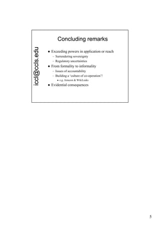 edu           Concluding remarks

                   Exceeding powers in application or reach
  cl@ccls.e


                    – Surrendering sovereignty
                    – Regulatory uncertainties
                   From formality to informality
                    – Issues of accountability
                    – Building a ‘culture of co-operation’!
icc




                          e.g. Amazon & WikiLeaks
                   Evidential consequences




                                                               5
 