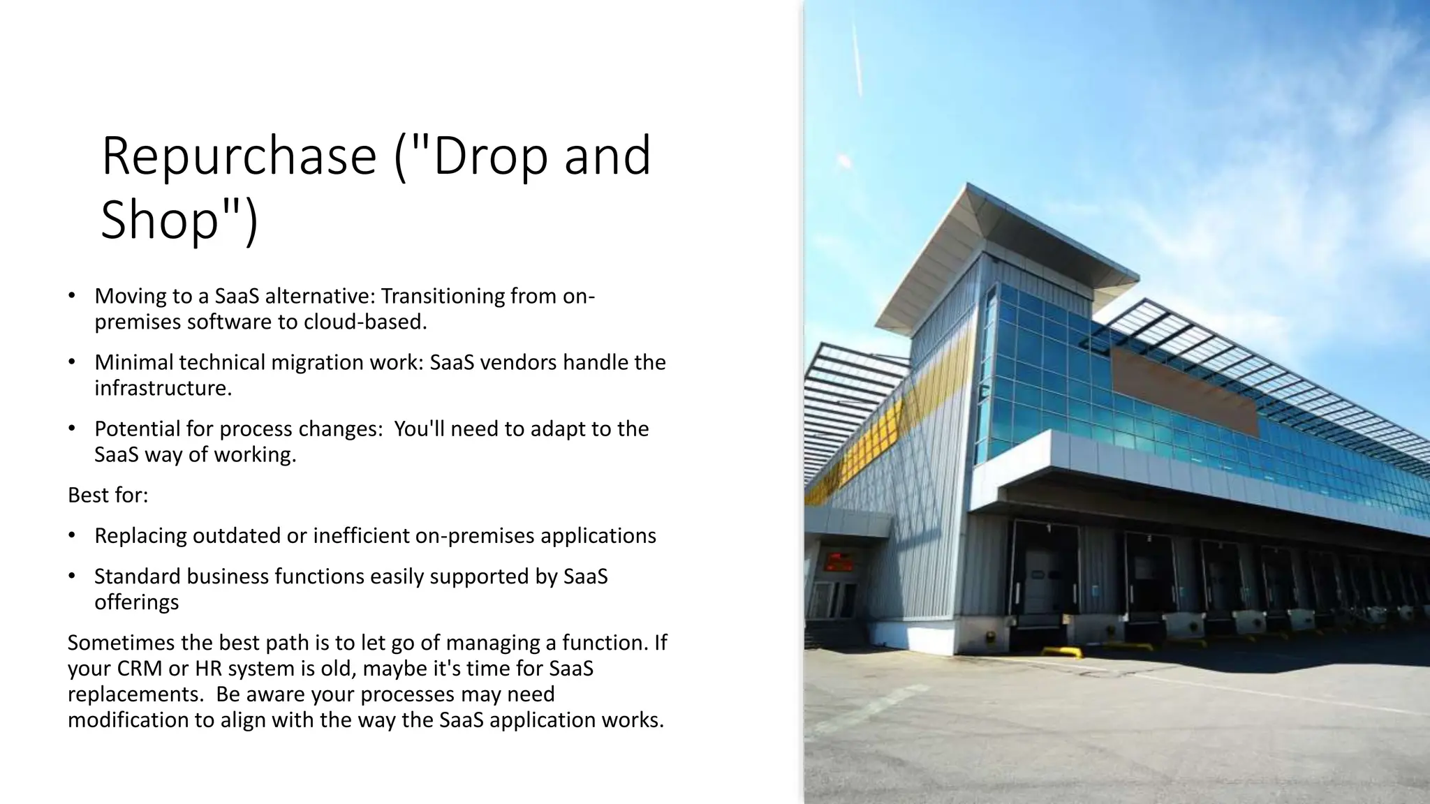 Repurchase ("Drop and
Shop")
• Moving to a SaaS alternative: Transitioning from on-
premises software to cloud-based.
• Minimal technical migration work: SaaS vendors handle the
infrastructure.
• Potential for process changes: You'll need to adapt to the
SaaS way of working.
Best for:
• Replacing outdated or inefficient on-premises applications
• Standard business functions easily supported by SaaS
offerings
Sometimes the best path is to let go of managing a function. If
your CRM or HR system is old, maybe it's time for SaaS
replacements. Be aware your processes may need
modification to align with the way the SaaS application works.
 