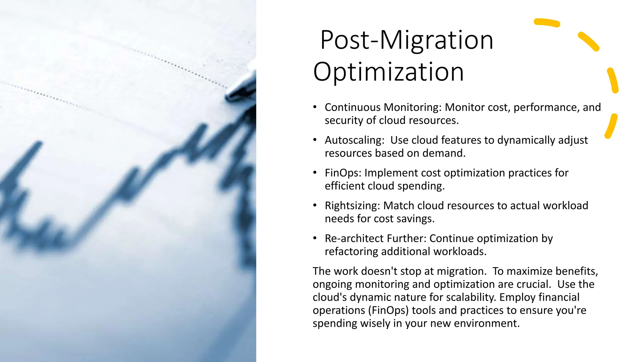 Post-Migration
Optimization
• Continuous Monitoring: Monitor cost, performance, and
security of cloud resources.
• Autoscaling: Use cloud features to dynamically adjust
resources based on demand.
• FinOps: Implement cost optimization practices for
efficient cloud spending.
• Rightsizing: Match cloud resources to actual workload
needs for cost savings.
• Re-architect Further: Continue optimization by
refactoring additional workloads.
The work doesn't stop at migration. To maximize benefits,
ongoing monitoring and optimization are crucial. Use the
cloud's dynamic nature for scalability. Employ financial
operations (FinOps) tools and practices to ensure you're
spending wisely in your new environment.
 