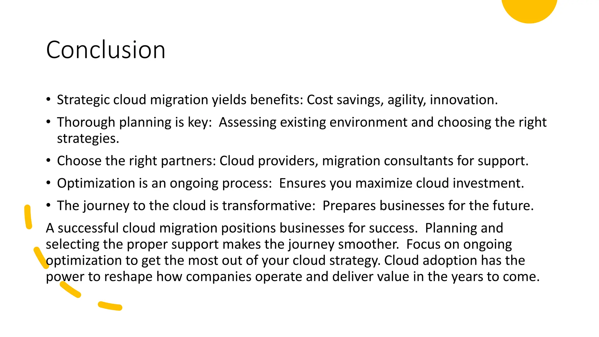 Conclusion
• Strategic cloud migration yields benefits: Cost savings, agility, innovation.
• Thorough planning is key: Assessing existing environment and choosing the right
strategies.
• Choose the right partners: Cloud providers, migration consultants for support.
• Optimization is an ongoing process: Ensures you maximize cloud investment.
• The journey to the cloud is transformative: Prepares businesses for the future.
A successful cloud migration positions businesses for success. Planning and
selecting the proper support makes the journey smoother. Focus on ongoing
optimization to get the most out of your cloud strategy. Cloud adoption has the
power to reshape how companies operate and deliver value in the years to come.
 