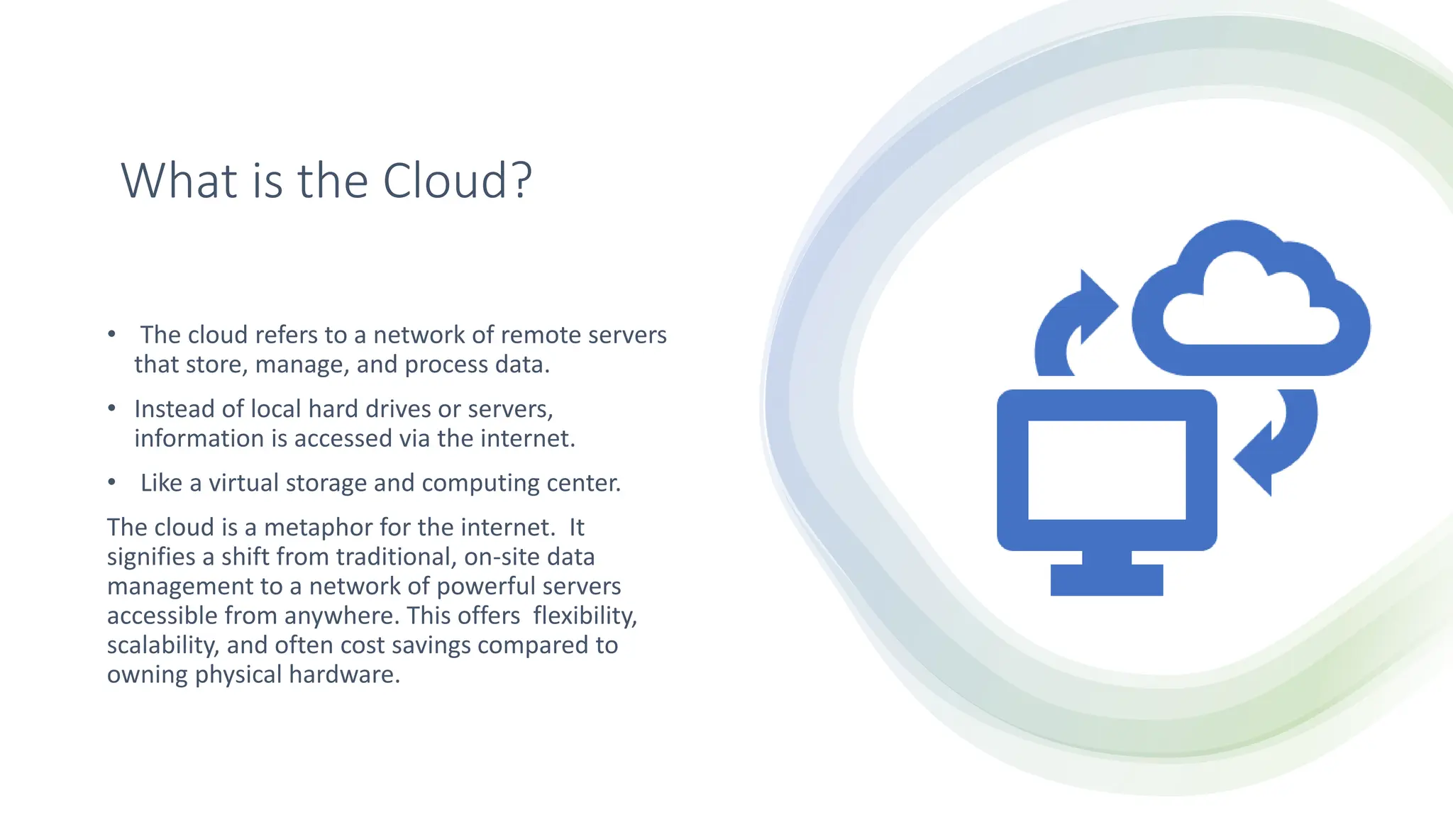 What is the Cloud?
• The cloud refers to a network of remote servers
that store, manage, and process data.
• Instead of local hard drives or servers,
information is accessed via the internet.
• Like a virtual storage and computing center.
The cloud is a metaphor for the internet. It
signifies a shift from traditional, on-site data
management to a network of powerful servers
accessible from anywhere. This offers flexibility,
scalability, and often cost savings compared to
owning physical hardware.
 