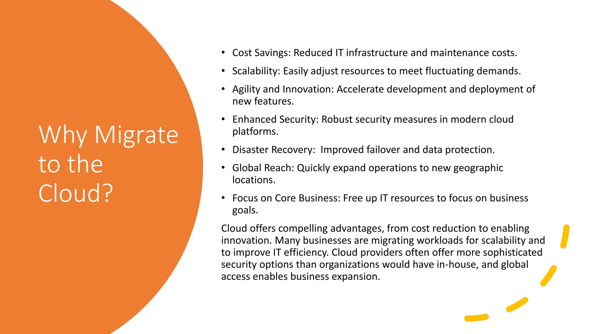 Why Migrate
to the
Cloud?
• Cost Savings: Reduced IT infrastructure and maintenance costs.
• Scalability: Easily adjust resources to meet fluctuating demands.
• Agility and Innovation: Accelerate development and deployment of
new features.
• Enhanced Security: Robust security measures in modern cloud
platforms.
• Disaster Recovery: Improved failover and data protection.
• Global Reach: Quickly expand operations to new geographic
locations.
• Focus on Core Business: Free up IT resources to focus on business
goals.
Cloud offers compelling advantages, from cost reduction to enabling
innovation. Many businesses are migrating workloads for scalability and
to improve IT efficiency. Cloud providers often offer more sophisticated
security options than organizations would have in-house, and global
access enables business expansion.
 