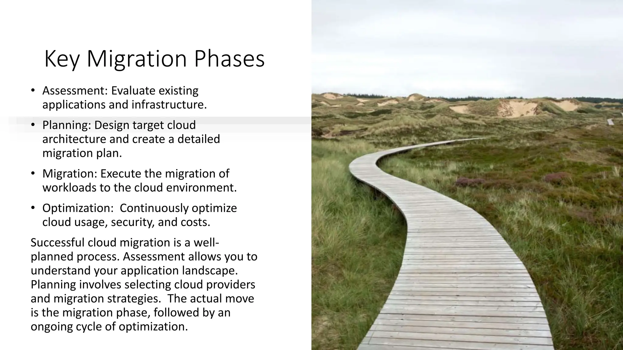 Key Migration Phases
• Assessment: Evaluate existing
applications and infrastructure.
• Planning: Design target cloud
architecture and create a detailed
migration plan.
• Migration: Execute the migration of
workloads to the cloud environment.
• Optimization: Continuously optimize
cloud usage, security, and costs.
Successful cloud migration is a well-
planned process. Assessment allows you to
understand your application landscape.
Planning involves selecting cloud providers
and migration strategies. The actual move
is the migration phase, followed by an
ongoing cycle of optimization.
 