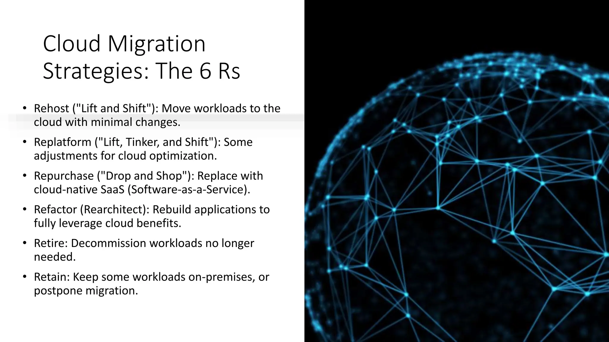 Cloud Migration
Strategies: The 6 Rs
• Rehost ("Lift and Shift"): Move workloads to the
cloud with minimal changes.
• Replatform ("Lift, Tinker, and Shift"): Some
adjustments for cloud optimization.
• Repurchase ("Drop and Shop"): Replace with
cloud-native SaaS (Software-as-a-Service).
• Refactor (Rearchitect): Rebuild applications to
fully leverage cloud benefits.
• Retire: Decommission workloads no longer
needed.
• Retain: Keep some workloads on-premises, or
postpone migration.
 