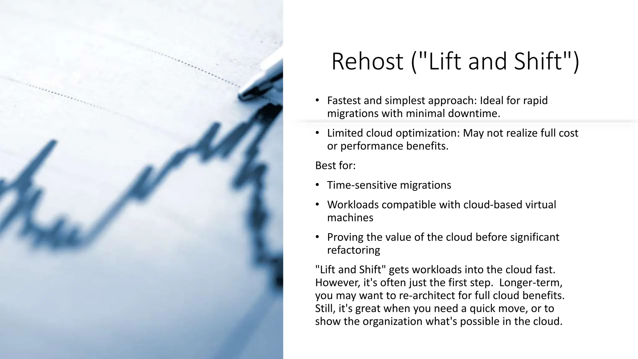 Rehost ("Lift and Shift")
• Fastest and simplest approach: Ideal for rapid
migrations with minimal downtime.
• Limited cloud optimization: May not realize full cost
or performance benefits.
Best for:
• Time-sensitive migrations
• Workloads compatible with cloud-based virtual
machines
• Proving the value of the cloud before significant
refactoring
"Lift and Shift" gets workloads into the cloud fast.
However, it's often just the first step. Longer-term,
you may want to re-architect for full cloud benefits.
Still, it's great when you need a quick move, or to
show the organization what's possible in the cloud.
 