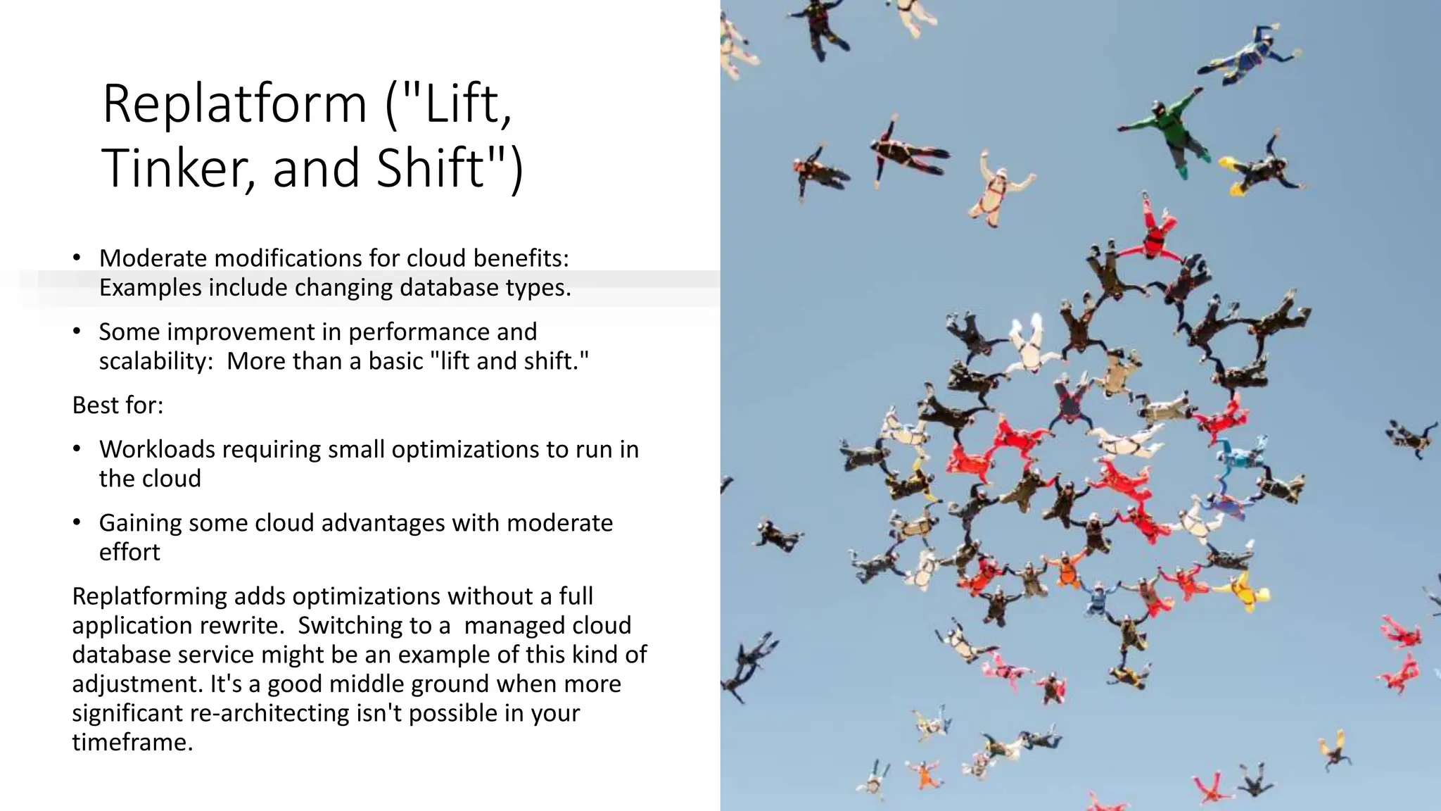 Replatform ("Lift,
Tinker, and Shift")
• Moderate modifications for cloud benefits:
Examples include changing database types.
• Some improvement in performance and
scalability: More than a basic "lift and shift."
Best for:
• Workloads requiring small optimizations to run in
the cloud
• Gaining some cloud advantages with moderate
effort
Replatforming adds optimizations without a full
application rewrite. Switching to a managed cloud
database service might be an example of this kind of
adjustment. It's a good middle ground when more
significant re-architecting isn't possible in your
timeframe.
 