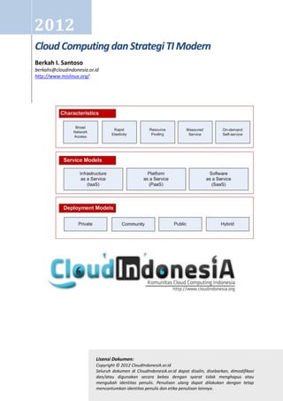 2012
Cloud Computing dan Strategi TI Modern
Berkah I. Santoso
berkahs@cloudindonesia.or.id
http://www.mislinux.org/




                          Lisensi Dokumen:
                          Copyright © 2012 CloudIndonesiA.or.id
                          Seluruh dokumen di CloudIndonesiA.or.id dapat disalin, disebarkan, dimodifikasi
                          dan/atau digunakan secara bebas dengan syarat tidak menghapus atau
                          mengubah identitas penulis. Penulisan ulang dapat dilakukan dengan tetap
                          mencantumkan identitas penulis dan etika penulisan lainnya.
 