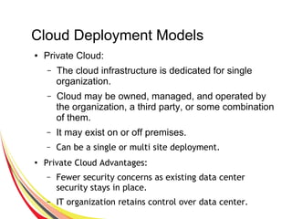 Cloud Deployment Models
● Private Cloud:
– The cloud infrastructure is dedicated for single
organization.
– Cloud may be owned, managed, and operated by
the organization, a third party, or some combination
of them.
– It may exist on or off premises.
– Can be a single or multi site deployment.
●
Private Cloud Advantages:
– Fewer security concerns as existing data center
security stays in place.
– IT organization retains control over data center.
 