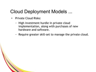 Cloud Deployment Models ...
●
Private Cloud Risks:
– High investment hurdle in private cloud
implementation, along with purchases of new
hardware and software.
– Require greater skill-set to manage the private cloud.
 