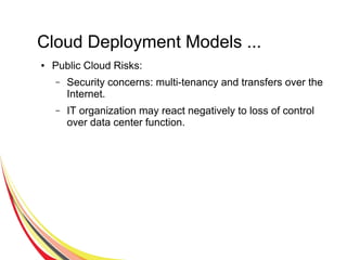 Cloud Deployment Models ...
● Public Cloud Risks:
– Security concerns: multi-tenancy and transfers over the
Internet.
– IT organization may react negatively to loss of control
over data center function.
 