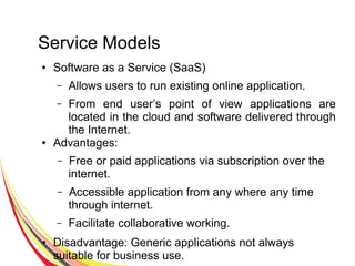 Service Models
● Software as a Service (SaaS)
– Allows users to run existing online application.
– From end user’s point of view applications are
located in the cloud and software delivered through
the Internet.
● Advantages:
– Free or paid applications via subscription over the
internet.
– Accessible application from any where any time
through internet.
– Facilitate collaborative working.
● Disadvantage: Generic applications not always
suitable for business use.
 