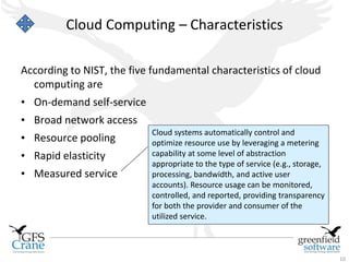 Cloud Computing – Characteristics

According to NIST, the five fundamental characteristics of cloud
  computing are
• On-demand self-service
• Broad network access
                           Cloud systems automatically control and
• Resource pooling         optimize resource use by leveraging a metering
• Rapid elasticity         capability at some level of abstraction
                           appropriate to the type of service (e.g., storage,
• Measured service         processing, bandwidth, and active user
                           accounts). Resource usage can be monitored,
                           controlled, and reported, providing transparency
                           for both the provider and consumer of the
                           utilized service.



                                                                                10
 