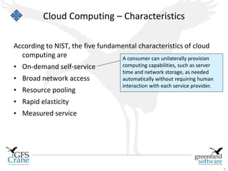 Cloud Computing – Characteristics

According to NIST, the five fundamental characteristics of cloud
  computing are                   A consumer can unilaterally provision
• On-demand self-service               computing capabilities, such as server
                                       time and network storage, as needed
• Broad network access                 automatically without requiring human
                                       interaction with each service provider.
• Resource pooling
• Rapid elasticity
• Measured service




                                                                                 6
 